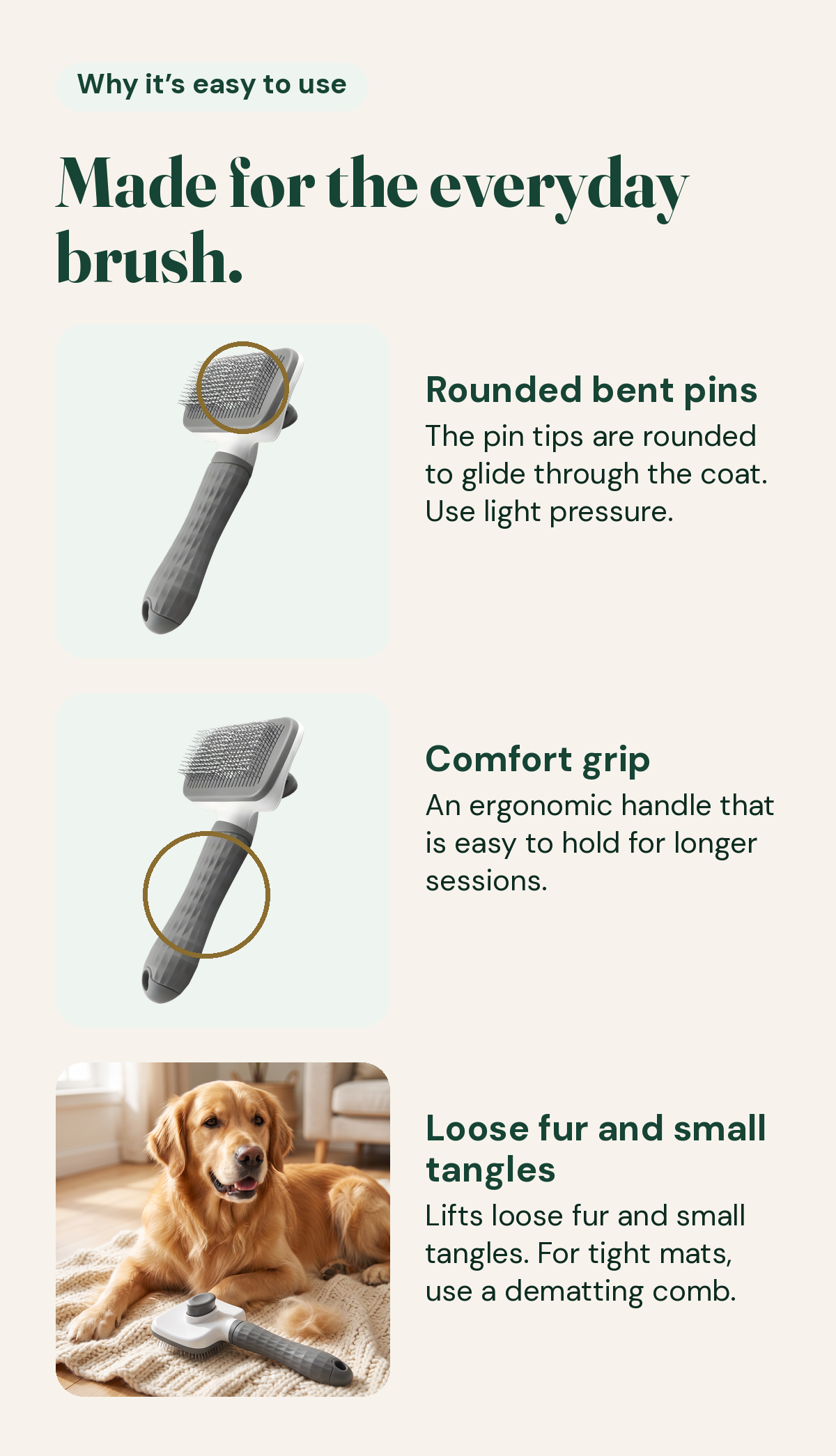 Made for the everyday brush: rounded bent pins that glide through the coat with light pressure, an ergonomic comfort grip for longer sessions, and it lifts loose fur and small tangles. For tight mats, use a dematting comb.