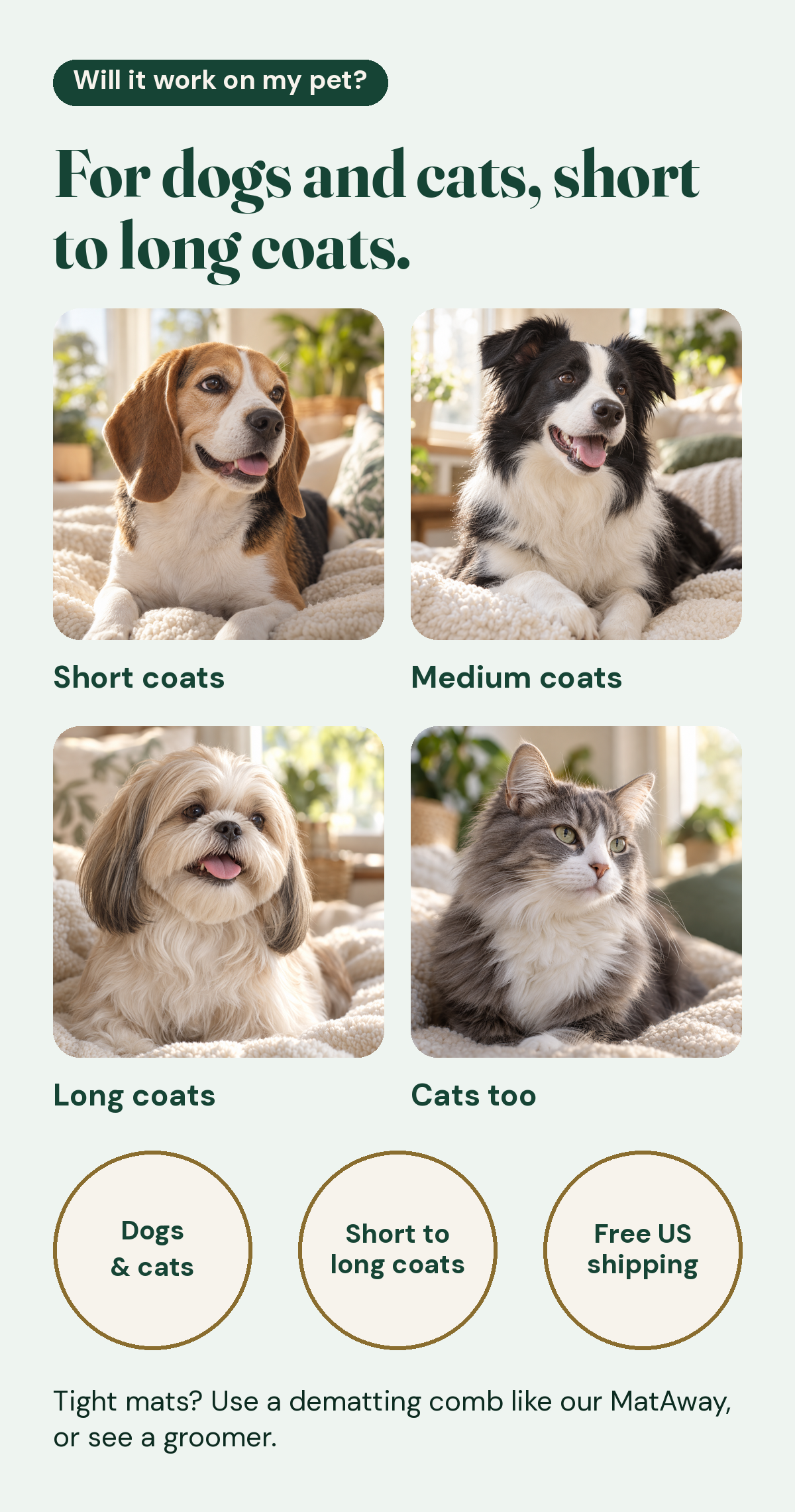 For dogs and cats, short to long coats: a short-coated dog, a medium-coated dog, a long-coated dog and a cat. Dogs and cats, short to long coats, free US shipping. For tight mats, use a dematting comb like MatAway, or see a groomer.