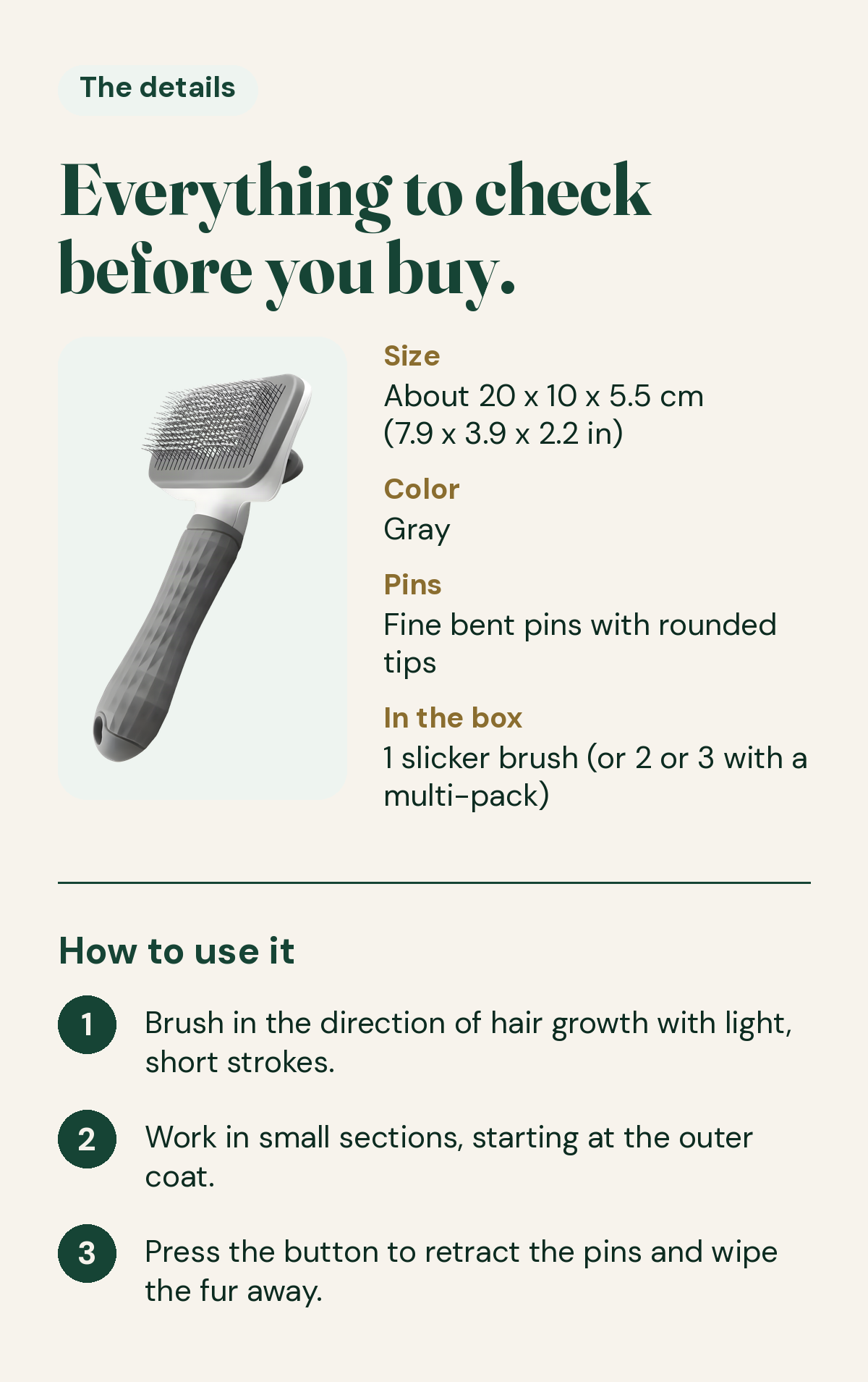 CleanPin details. Size about 20 x 10 x 5.5 cm (7.9 x 3.9 x 2.2 in), gray, fine bent pins with rounded tips. In the box: 1 slicker brush, or 2 or 3 with a multi-pack. How to use: brush with the hair growth in light, short strokes; work in small sections from the outer coat; press the button to retract the pins and wipe the fur away.